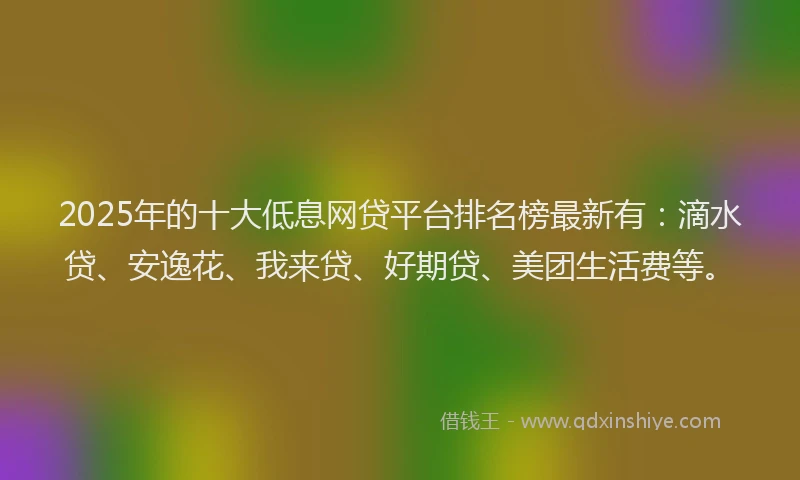 2025年的十大低息网贷平台排名榜最新有：滴水贷、安逸花、我来贷、好期贷、美团生活费等。