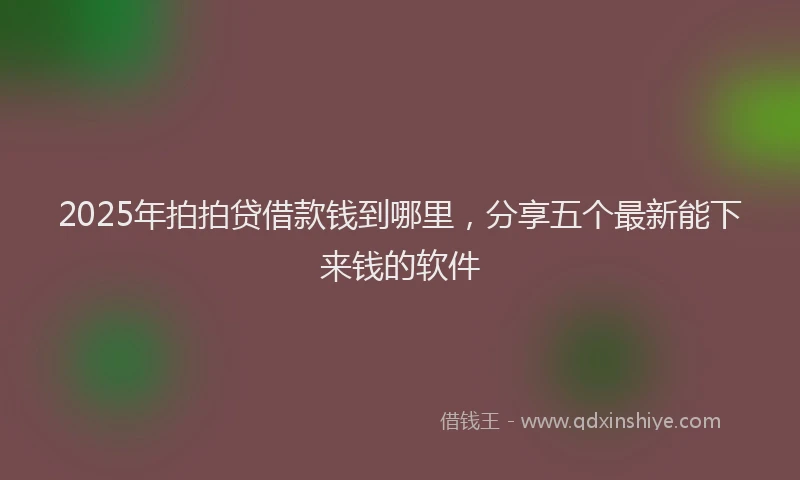 2025年拍拍贷借款钱到哪里，分享五个最新能下来钱的软件