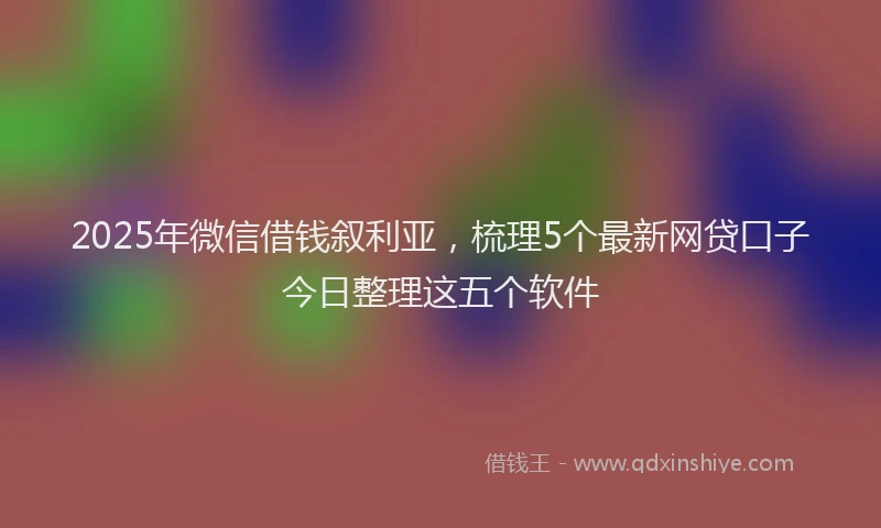 2025年微信借钱叙利亚，梳理5个最新网贷口子今日整理这五个软件