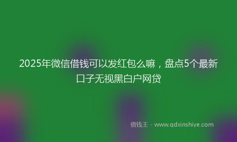 2025年微信借钱可以发红包么嘛，盘点5个最新口子无视黑白户网贷