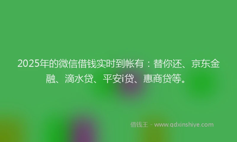 2025年的微信借钱实时到帐有：替你还、京东金融、滴水贷、平安i贷、惠商贷等。