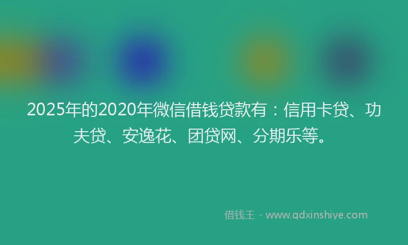 2025年的2020年微信借钱贷款有：信用卡贷、功夫贷、安逸花、团贷网、分期乐等。