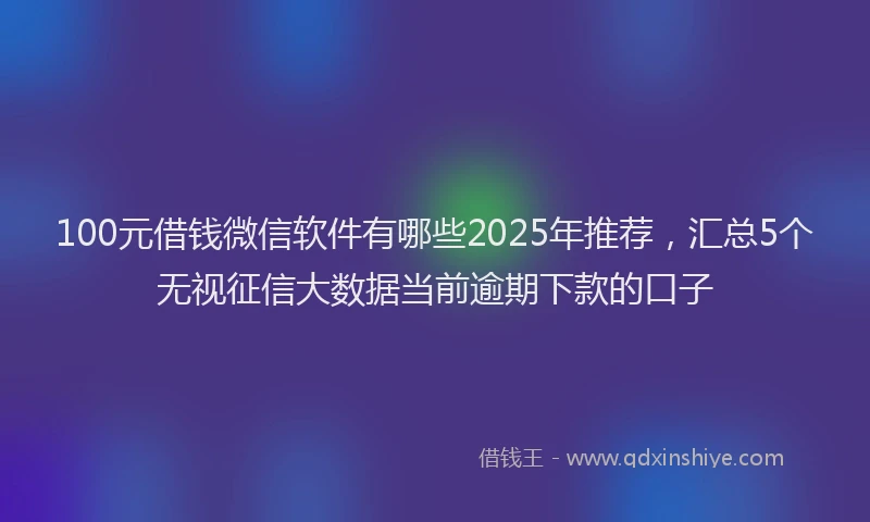 100元借钱微信软件有哪些2025年推荐，汇总5个无视征信大数据当前逾期下款的口子