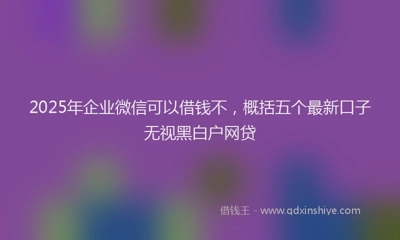 2025年企业微信可以借钱不，概括五个最新口子无视黑白户网贷