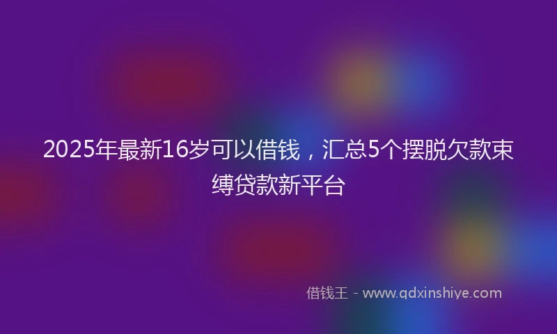 2025年最新16岁可以借钱，汇总5个摆脱欠款束缚贷款新平台