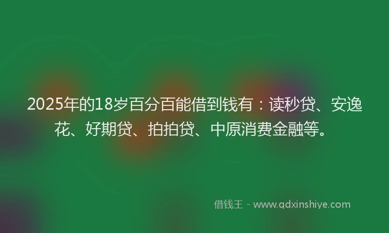 2025年的18岁百分百能借到钱有：读秒贷、安逸花、好期贷、拍拍贷、中原消费金融等。