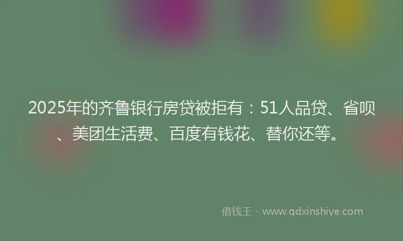 2025年的齐鲁银行房贷被拒有：51人品贷、省呗、美团生活费、百度有钱花、替你还等。