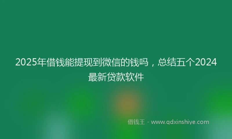 2025年借钱能提现到微信的钱吗，总结五个2024最新贷款软件
