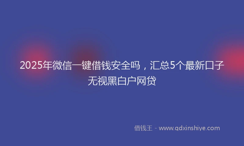 2025年微信一键借钱安全吗，汇总5个最新口子无视黑白户网贷