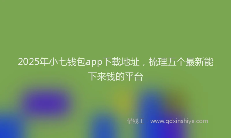 2025年小七钱包app下载地址，梳理五个最新能下来钱的平台