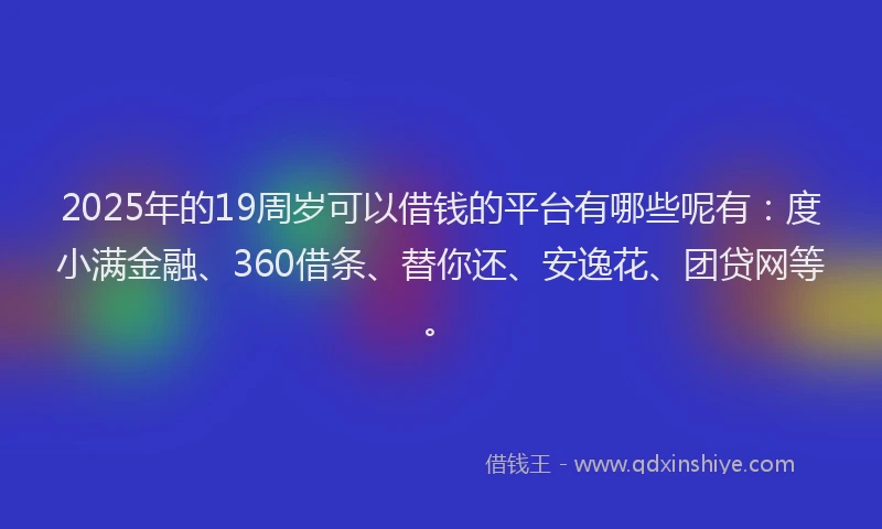 2025年的19周岁可以借钱的平台有哪些呢有：度小满金融、360借条、替你还、安逸花、团贷网等。