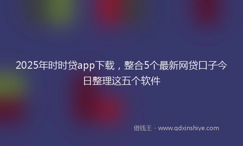 2025年时时贷app下载，整合5个最新网贷口子今日整理这五个软件