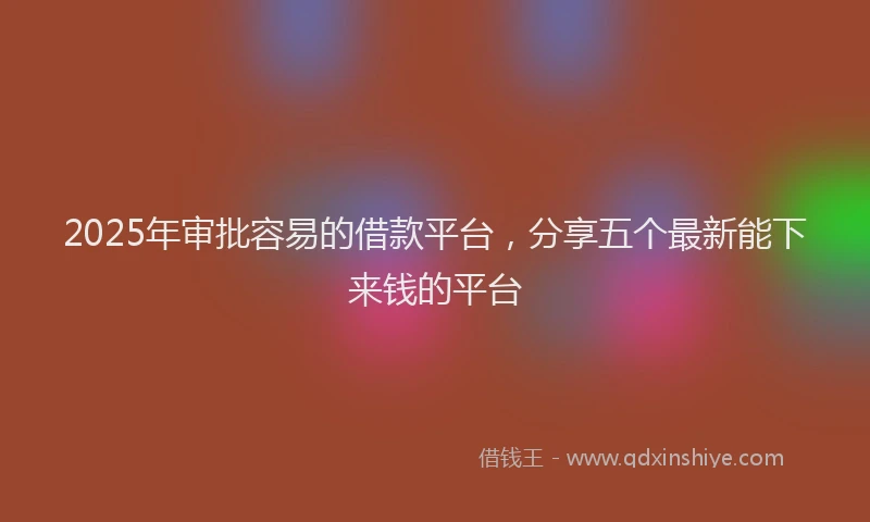 2025年审批容易的借款平台，分享五个最新能下来钱的平台