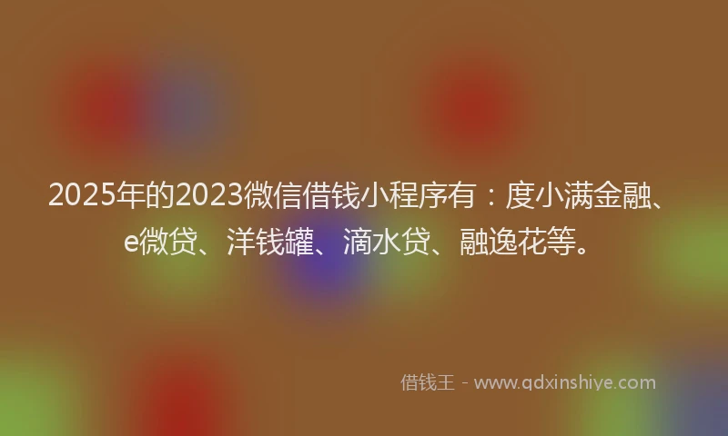 2025年的2023微信借钱小程序有：度小满金融、e微贷、洋钱罐、滴水贷、融逸花等。