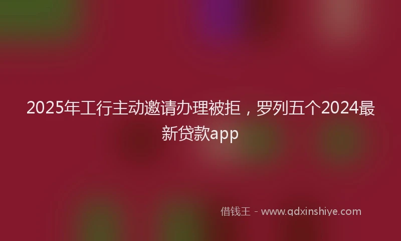 2025年工行主动邀请办理被拒，罗列五个2024最新贷款app