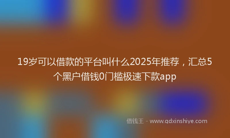 19岁可以借款的平台叫什么2025年推荐，汇总5个黑户借钱0门槛极速下款app