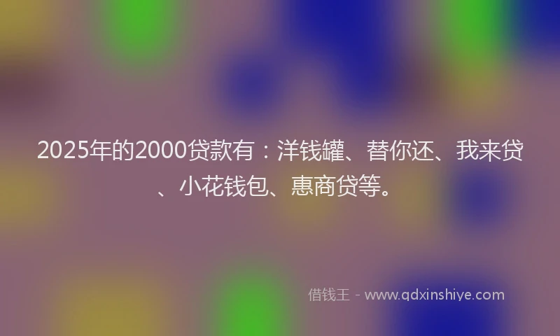 2025年的2000贷款有：洋钱罐、替你还、我来贷、小花钱包、惠商贷等。
