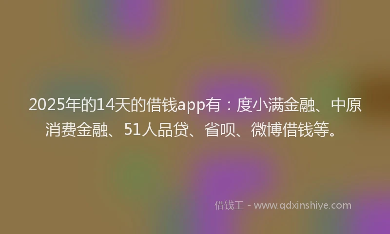 2025年的14天的借钱app有：度小满金融、中原消费金融、51人品贷、省呗、微博借钱等。