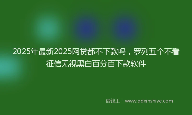 2025年最新2025网贷都不下款吗，罗列五个不看征信无视黑白百分百下款软件