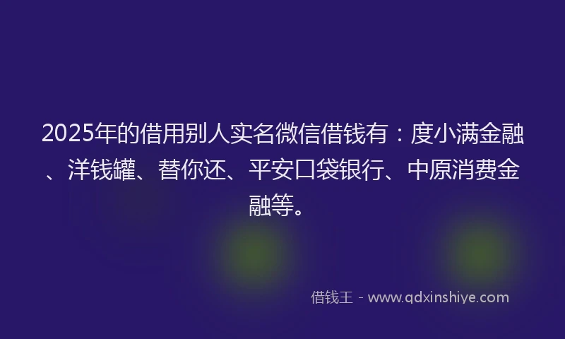 2025年的借用别人实名微信借钱有：度小满金融、洋钱罐、替你还、平安口袋银行、中原消费金融等。