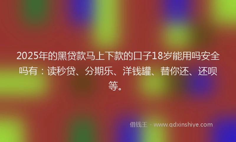 2025年的黑贷款马上下款的口子18岁能用吗安全吗有：读秒贷、分期乐、洋钱罐、替你还、还呗等。
