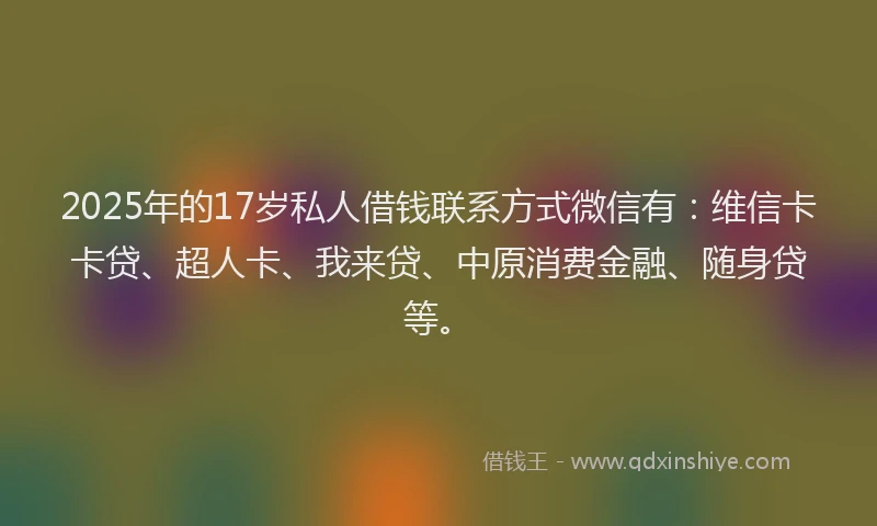 2025年的17岁私人借钱联系方式微信有：维信卡卡贷、超人卡、我来贷、中原消费金融、随身贷等。
