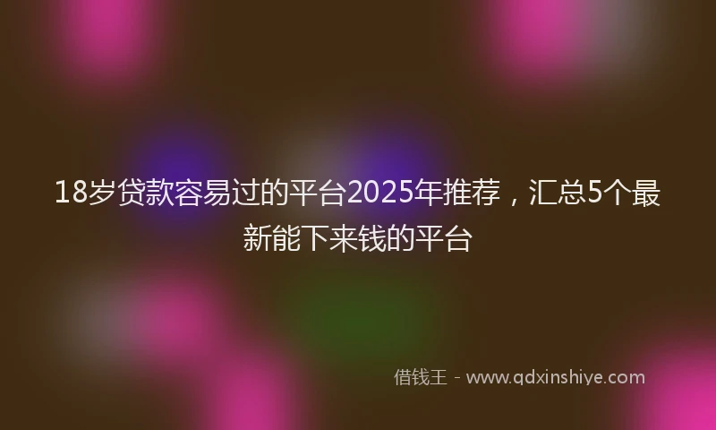 18岁贷款容易过的平台2025年推荐，汇总5个最新能下来钱的平台