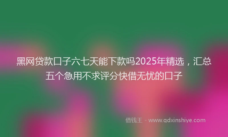 黑网贷款口子六七天能下款吗2025年精选，汇总五个急用不求评分快借无忧的口子