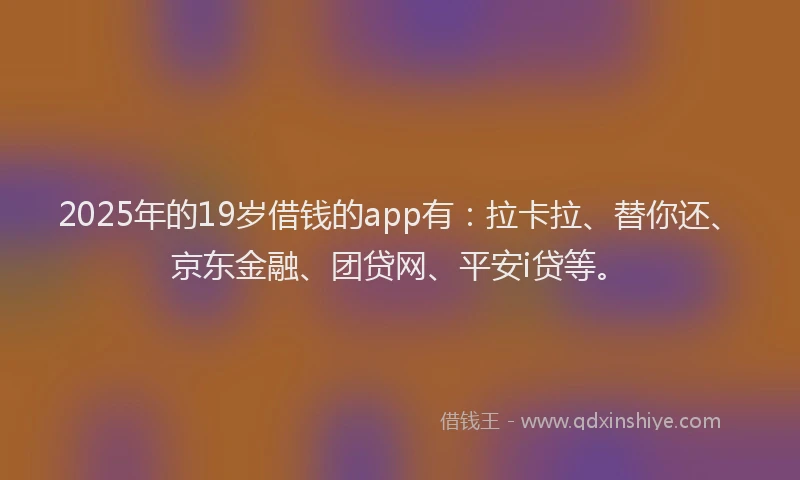 2025年的19岁借钱的app有：拉卡拉、替你还、京东金融、团贷网、平安i贷等。