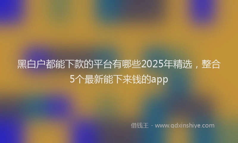黑白户都能下款的平台有哪些2025年精选，整合5个最新能下来钱的app