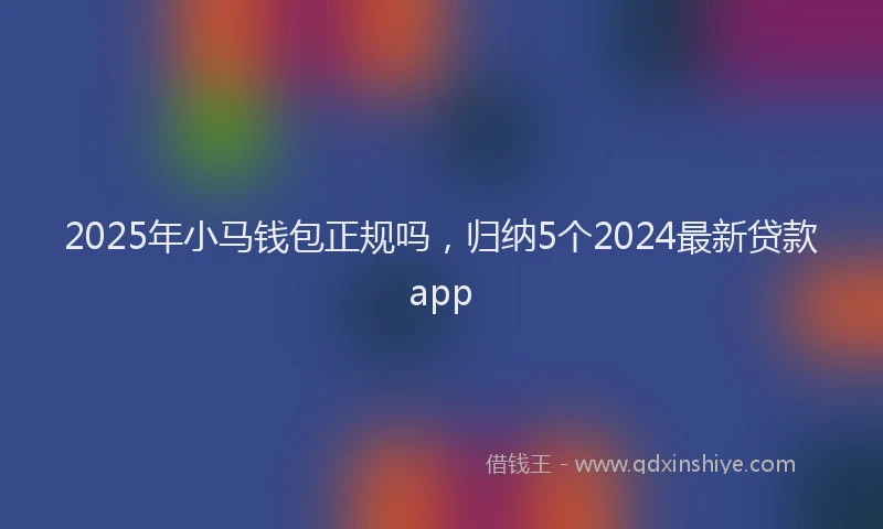 2025年小马钱包正规吗，归纳5个2024最新贷款app