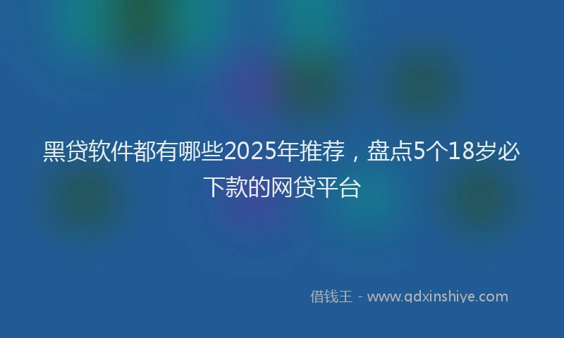 黑贷软件都有哪些2025年推荐，盘点5个18岁必下款的网贷平台