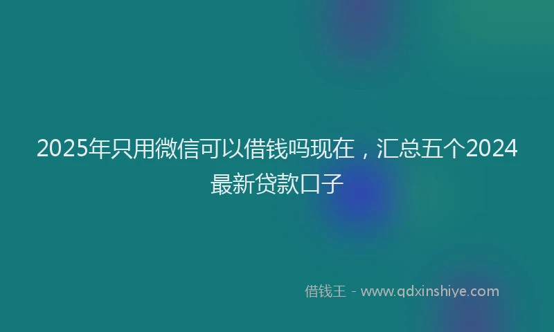 2025年只用微信可以借钱吗现在，汇总五个2024最新贷款口子