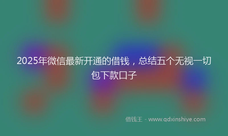 2025年微信最新开通的借钱，总结五个无视一切包下款口子
