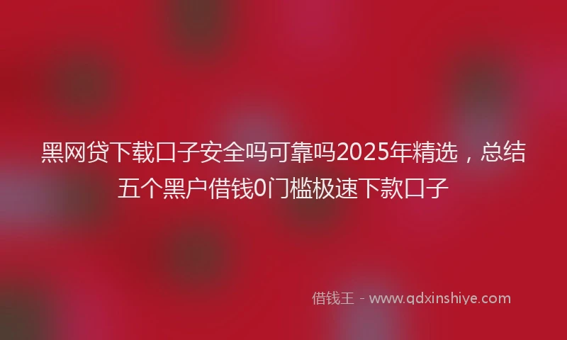 黑网贷下载口子安全吗可靠吗2025年精选，总结五个黑户借钱0门槛极速下款口子