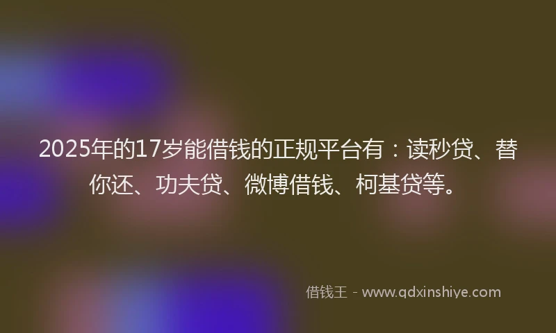 2025年的17岁能借钱的正规平台有：读秒贷、替你还、功夫贷、微博借钱、柯基贷等。