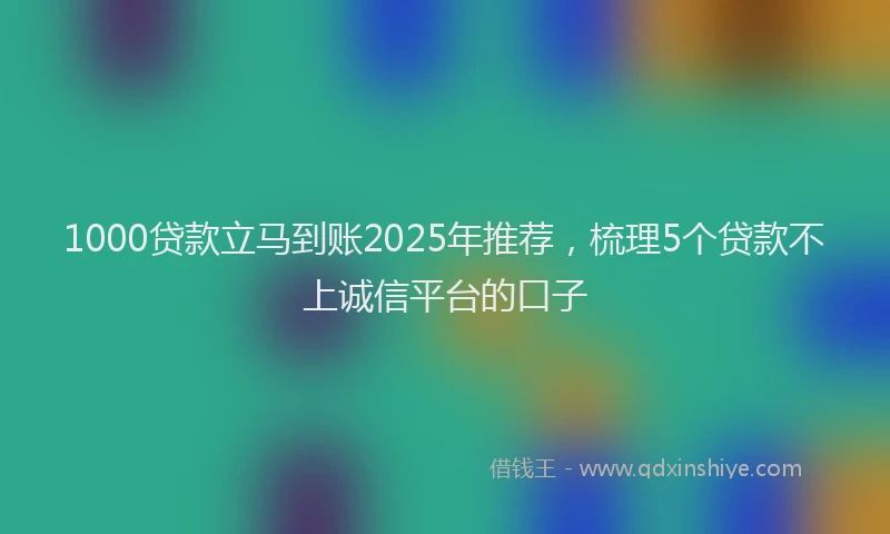 1000贷款立马到账2025年推荐，梳理5个贷款不上诚信平台的口子