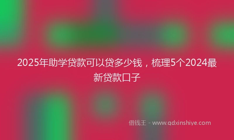 2025年助学贷款可以贷多少钱，梳理5个2024最新贷款口子