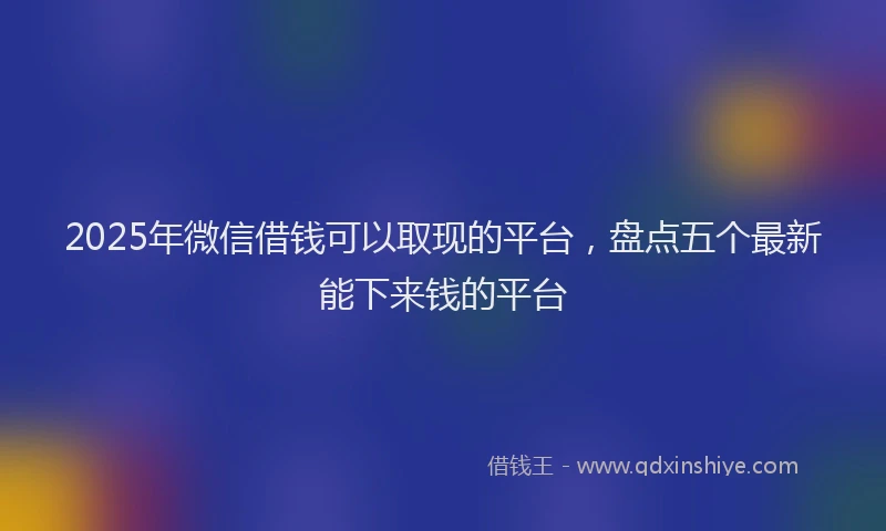 2025年微信借钱可以取现的平台，盘点五个最新能下来钱的平台