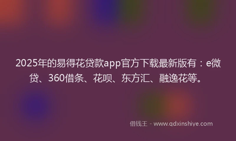 2025年的易得花贷款app官方下载最新版有：e微贷、360借条、花呗、东方汇、融逸花等。