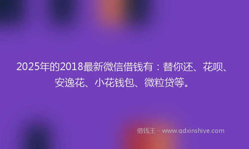 2025年的2018最新微信借钱有：替你还、花呗、安逸花、小花钱包、微粒贷等。