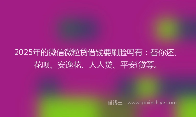 2025年的微信微粒贷借钱要刷脸吗有：替你还、花呗、安逸花、人人贷、平安i贷等。