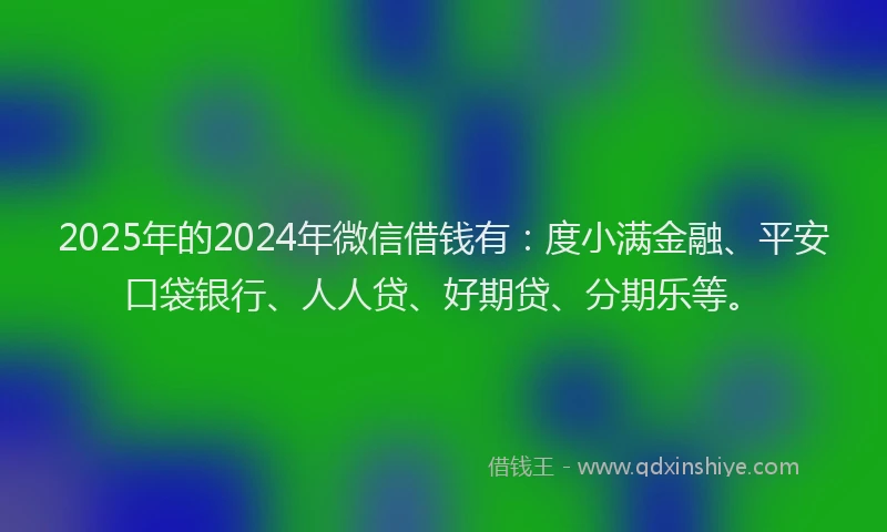 2025年的2024年微信借钱有：度小满金融、平安口袋银行、人人贷、好期贷、分期乐等。