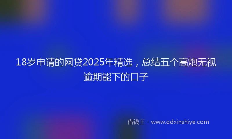 18岁申请的网贷2025年精选，总结五个高炮无视逾期能下的口子