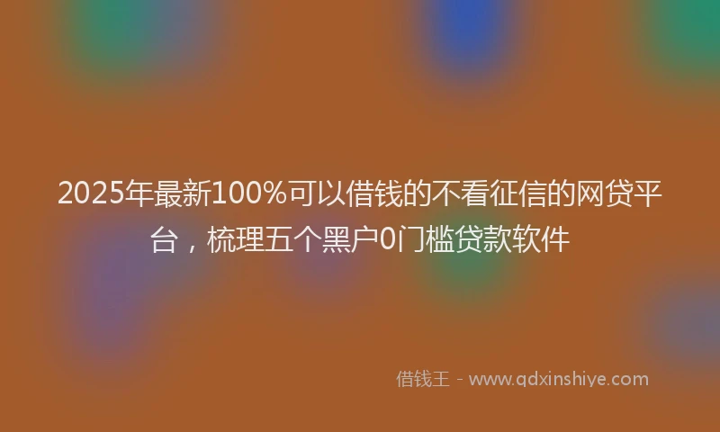 2025年最新100%可以借钱的不看征信的网贷平台，梳理五个黑户0门槛贷款软件