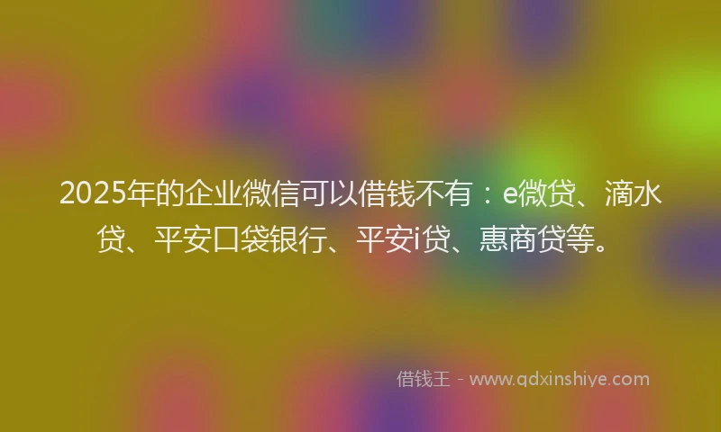 2025年的企业微信可以借钱不有：e微贷、滴水贷、平安口袋银行、平安i贷、惠商贷等。