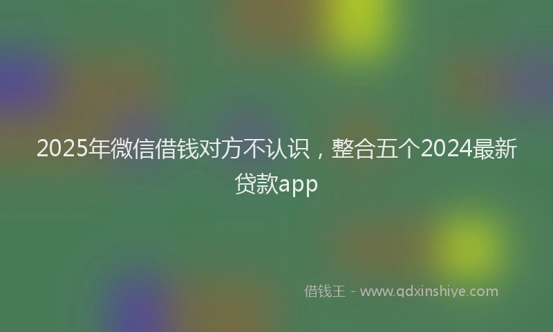 2025年微信借钱对方不认识，整合五个2024最新贷款app