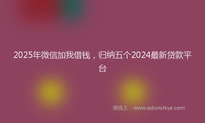2025年微信加我借钱，归纳五个2024最新贷款平台