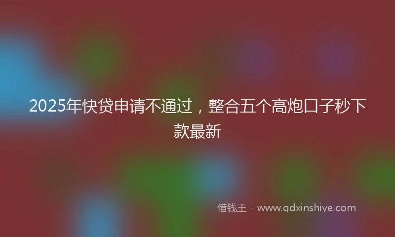 2025年快贷申请不通过，整合五个高炮口子秒下款最新