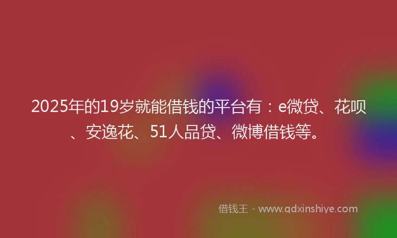 2025年的19岁就能借钱的平台有：e微贷、花呗、安逸花、51人品贷、微博借钱等。